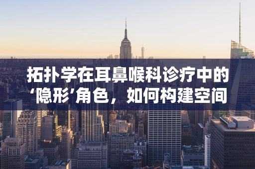 拓扑学在耳鼻喉科诊疗中的‘隐形’角色，如何构建空间关系的无畸变映射？