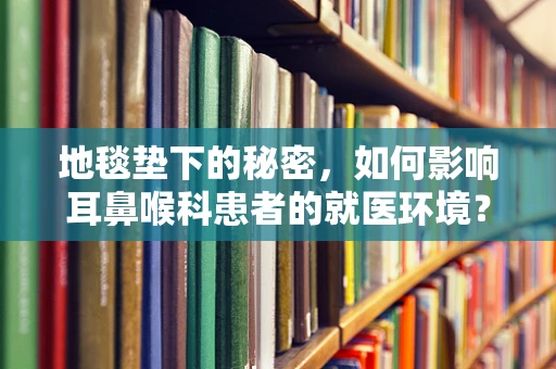 地毯垫下的秘密，如何影响耳鼻喉科患者的就医环境？