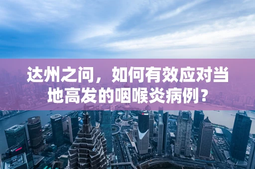 达州之问，如何有效应对当地高发的咽喉炎病例？