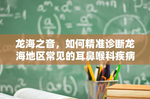 龙海之音，如何精准诊断龙海地区常见的耳鼻喉科疾病？