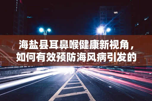 海盐县耳鼻喉健康新视角，如何有效预防海风病引发的咽喉不适？