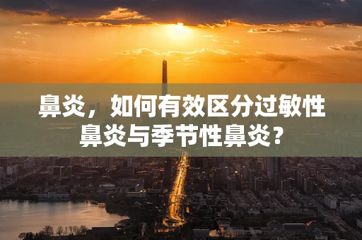 鼻炎，如何有效区分过敏性鼻炎与季节性鼻炎？