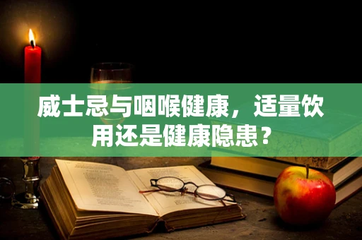 威士忌与咽喉健康，适量饮用还是健康隐患？