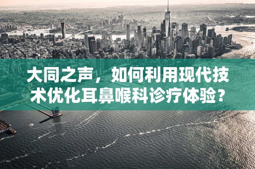 大同之声，如何利用现代技术优化耳鼻喉科诊疗体验？