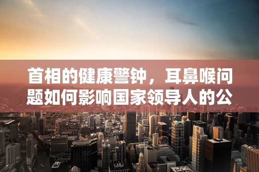 首相的健康警钟，耳鼻喉问题如何影响国家领导人的公众形象与决策？