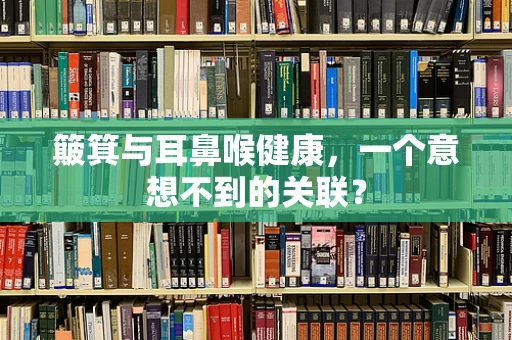 簸箕与耳鼻喉健康，一个意想不到的关联？