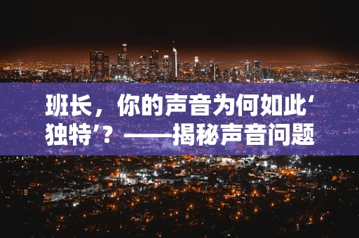 班长，你的声音为何如此‘独特’？——揭秘声音问题的背后