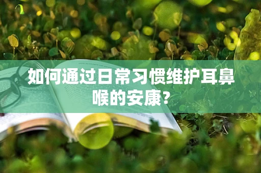 如何通过日常习惯维护耳鼻喉的安康？