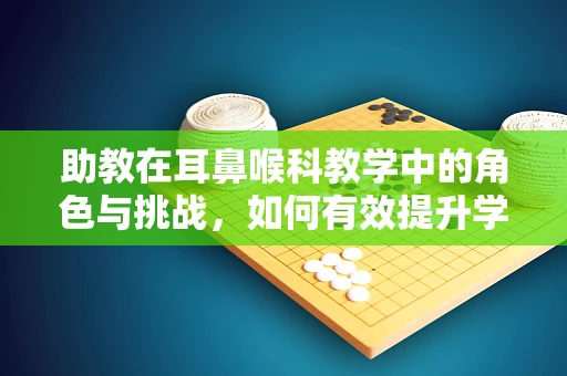 助教在耳鼻喉科教学中的角色与挑战，如何有效提升学生实践能力？