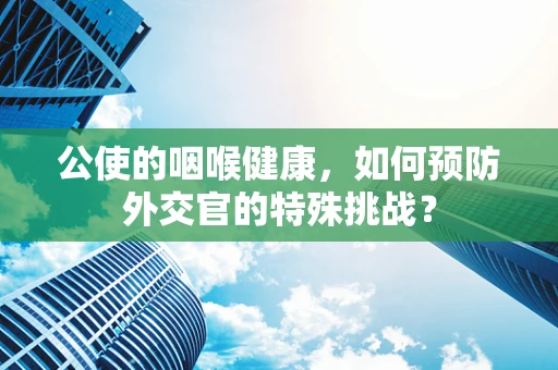 公使的咽喉健康，如何预防外交官的特殊挑战？