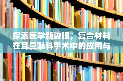 探索医学新边疆，复合材料在耳鼻喉科手术中的应用与挑战？