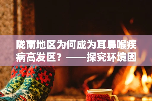 陇南地区为何成为耳鼻喉疾病高发区？——探究环境因素与健康关系