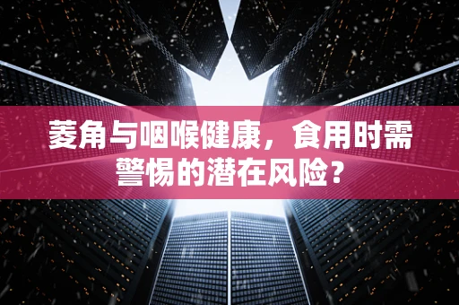 菱角与咽喉健康，食用时需警惕的潜在风险？