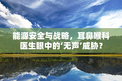 能源安全与战略，耳鼻喉科医生眼中的‘无声’威胁？