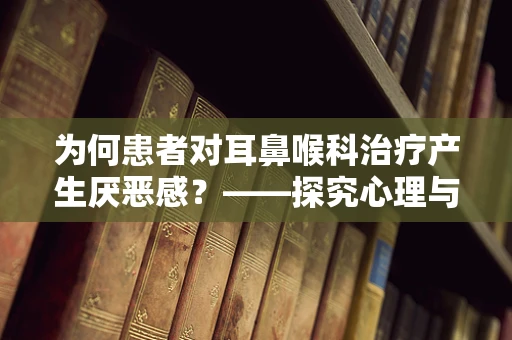 为何患者对耳鼻喉科治疗产生厌恶感？——探究心理与生理的双重因素