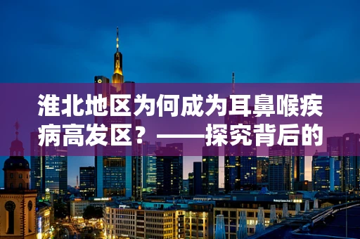 淮北地区为何成为耳鼻喉疾病高发区？——探究背后的环境与生活习惯因素