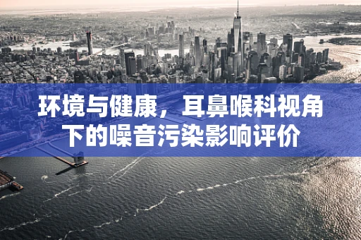 环境与健康，耳鼻喉科视角下的噪音污染影响评价