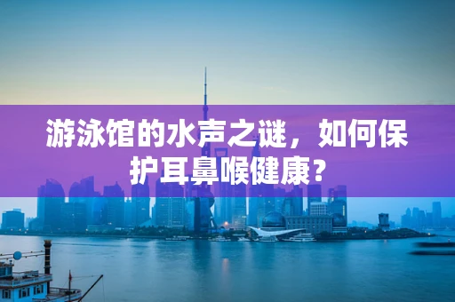 游泳馆的水声之谜，如何保护耳鼻喉健康？