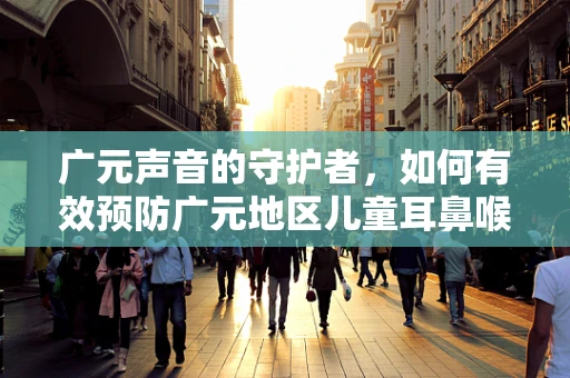 广元声音的守护者，如何有效预防广元地区儿童耳鼻喉疾病？