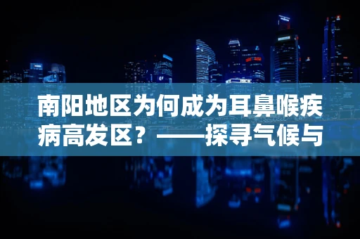 南阳地区为何成为耳鼻喉疾病高发区？——探寻气候与生活习惯的双重影响