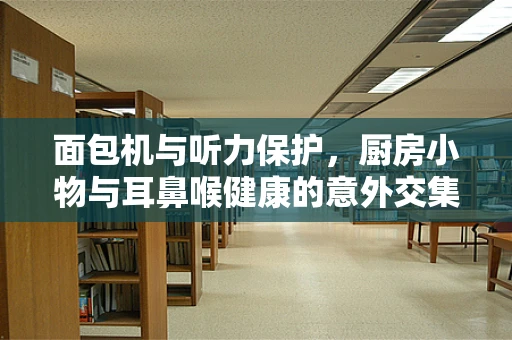 面包机与听力保护，厨房小物与耳鼻喉健康的意外交集