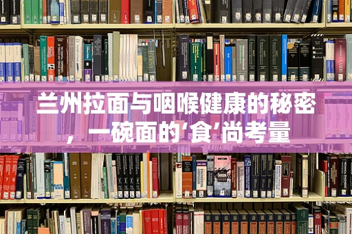 兰州拉面与咽喉健康的秘密，一碗面的‘食’尚考量