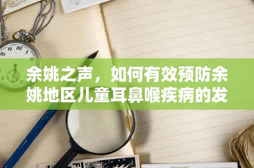 余姚之声，如何有效预防余姚地区儿童耳鼻喉疾病的发生？