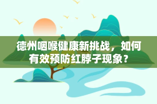 德州咽喉健康新挑战，如何有效预防红脖子现象？