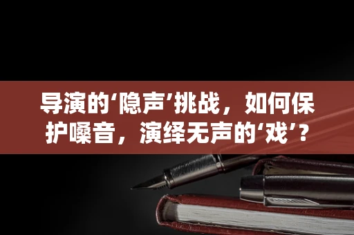 导演的‘隐声’挑战，如何保护嗓音，演绎无声的‘戏’？