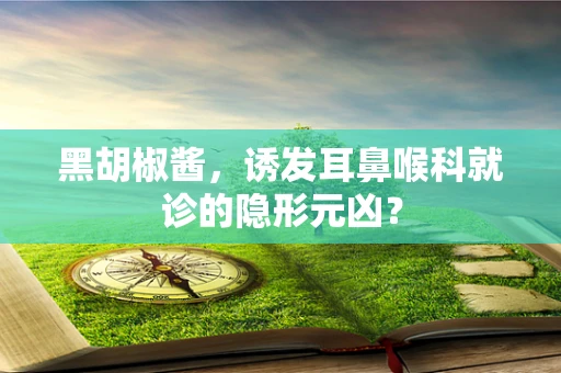 黑胡椒酱，诱发耳鼻喉科就诊的隐形元凶？