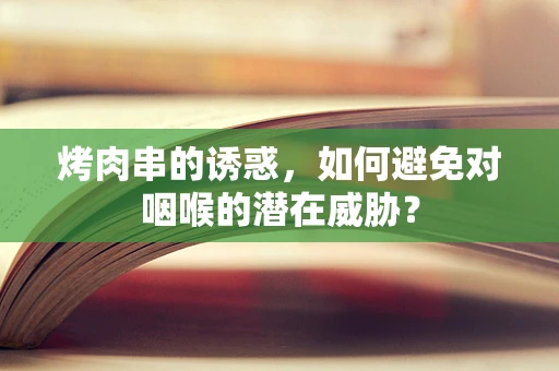 烤肉串的诱惑，如何避免对咽喉的潜在威胁？