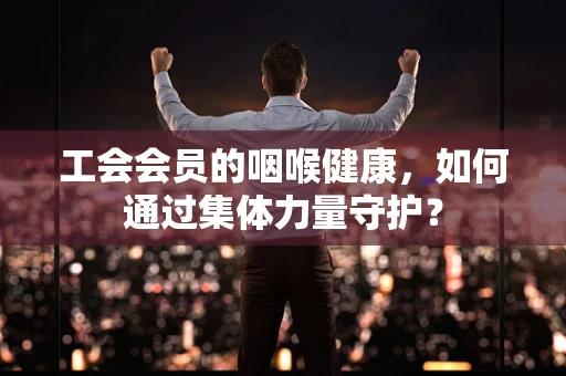 工会会员的咽喉健康，如何通过集体力量守护？