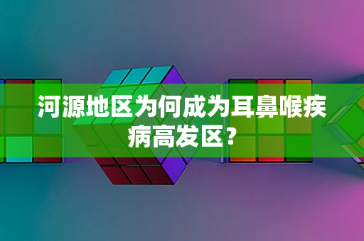 河源地区为何成为耳鼻喉疾病高发区？