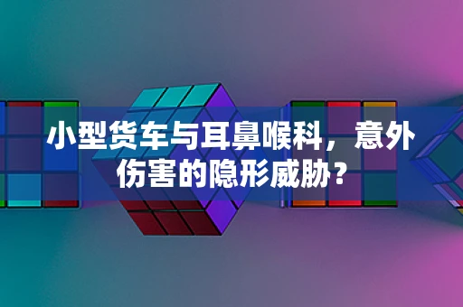 小型货车与耳鼻喉科，意外伤害的隐形威胁？