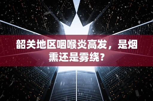 韶关地区咽喉炎高发，是烟熏还是雾绕？