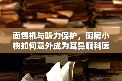 面包机与听力保护，厨房小物如何意外成为耳鼻喉科医生的秘密武器？