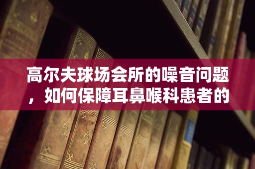 高尔夫球场会所的噪音问题，如何保障耳鼻喉科患者的宁静环境？