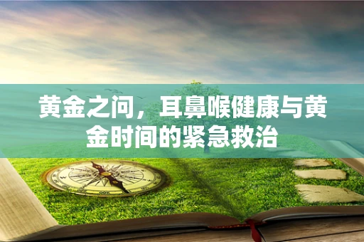 黄金之问，耳鼻喉健康与黄金时间的紧急救治