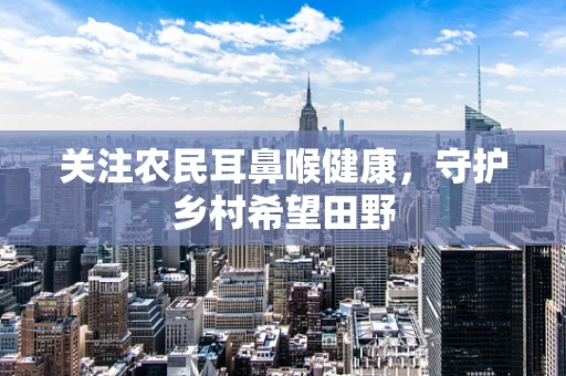 关注农民耳鼻喉健康，守护乡村希望田野