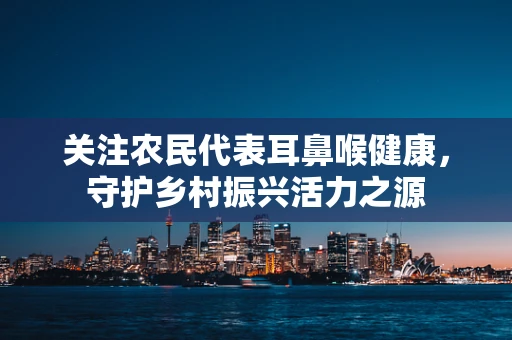 关注农民代表耳鼻喉健康，守护乡村振兴活力之源