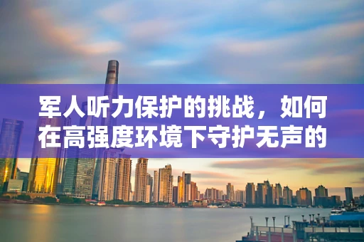 军人听力保护的挑战，如何在高强度环境下守护无声的战士？