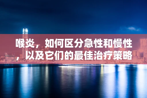 喉炎，如何区分急性和慢性，以及它们的最佳治疗策略？