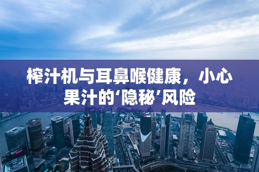 榨汁机与耳鼻喉健康，小心果汁的‘隐秘’风险